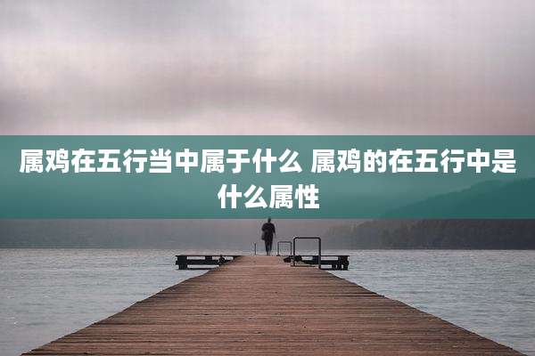 属鸡在五行当中属于什么 属鸡的在五行中是什么属性