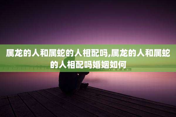 属龙的人和属蛇的人相配吗,属龙的人和属蛇的人相配吗婚姻如何