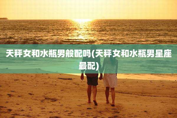 天秤女和水瓶男般配吗(天秤女和水瓶男星座最配)