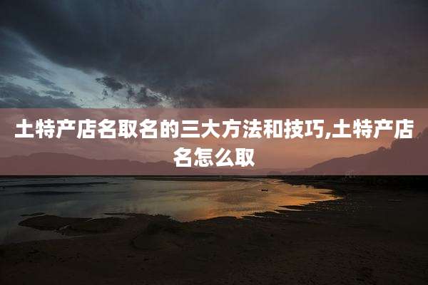 土特产店名取名的三大方法和技巧,土特产店名怎么取