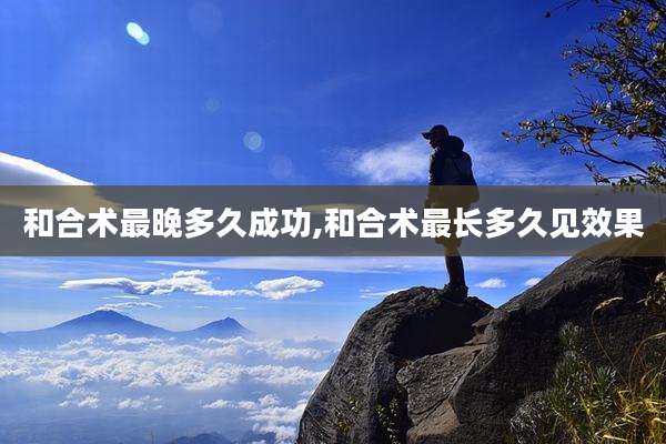 和合术最晚多久成功,和合术最长多久见效果