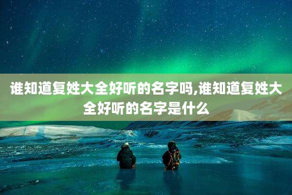 谁知道复姓大全好听的名字吗,谁知道复姓大全好听的名字是什么