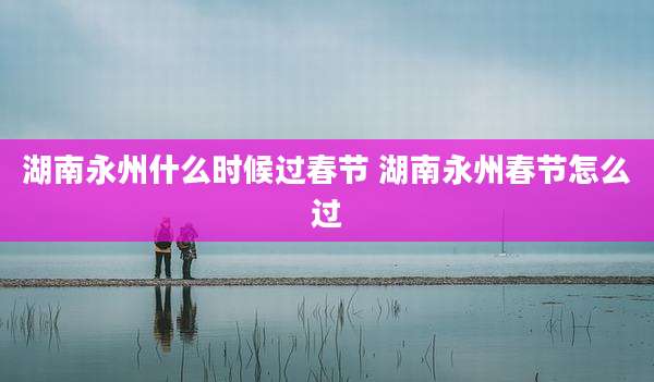 湖南永州什么时候过春节 湖南永州春节怎么过