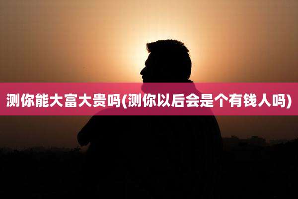 测你能大富大贵吗(测你以后会是个有钱人吗)