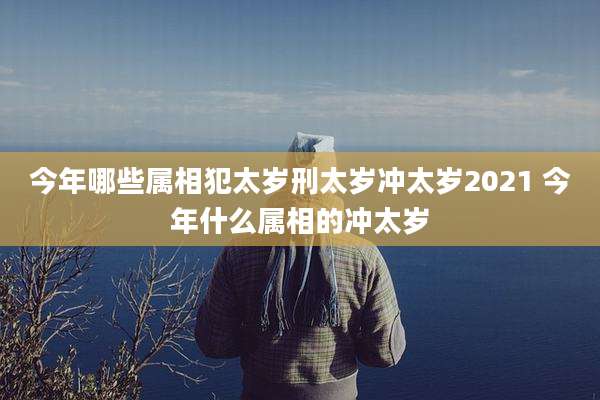 今年哪些属相犯太岁刑太岁冲太岁2021 今年什么属相的冲太岁