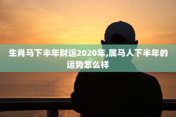 生肖马下半年财运2020年,属马人下半年的运势怎么样