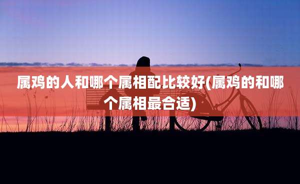 属鸡的人和哪个属相配比较好(属鸡的和哪个属相最合适)