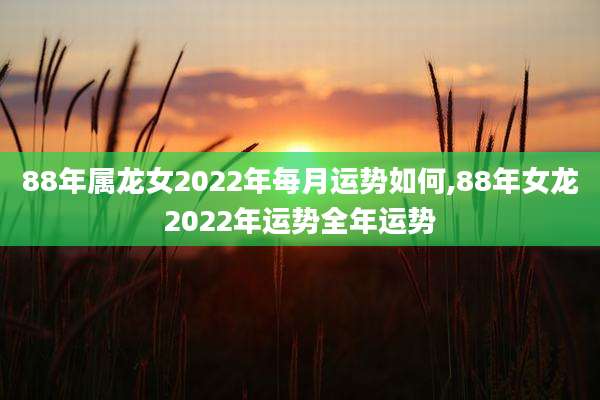 88年属龙女2022年每月运势如何,88年女龙2022年运势全年运势