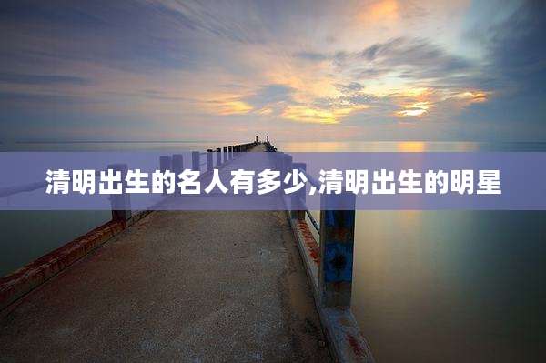 清明出生的名人有多少,清明出生的明星