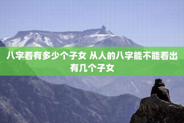 八字看有多少个子女 从人的八字能不能看出有几个子女