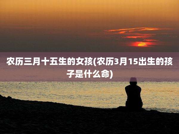 农历三月十五生的女孩(农历3月15出生的孩子是什么命)