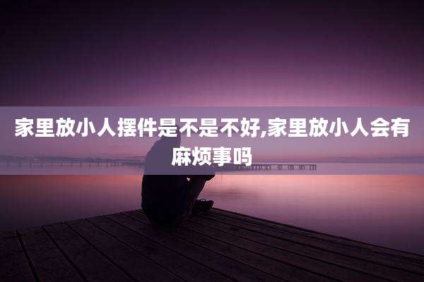 家里放小人摆件是不是不好,家里放小人会有麻烦事吗