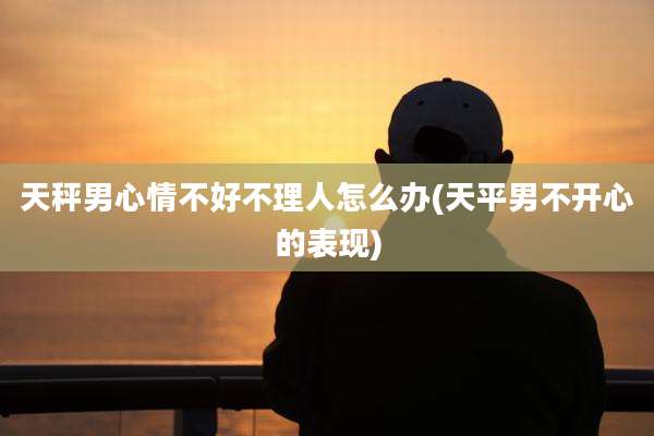 天秤男心情不好不理人怎么办(天平男不开心的表现)