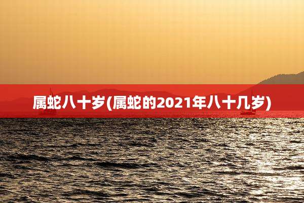属蛇八十岁(属蛇的2021年八十几岁)