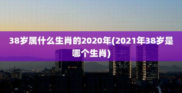 38岁属什么生肖的2020年(2021年38岁是哪个生肖)