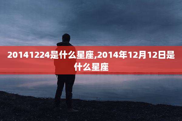 20141224是什么星座,2014年12月12日是什么星座