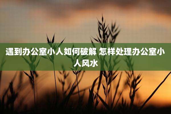 遇到办公室小人如何破解 怎样处理办公室小人风水