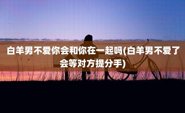 白羊男不爱你会和你在一起吗(白羊男不爱了会等对方提分手)