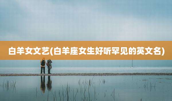 白羊女文艺(白羊座女生好听罕见的英文名)