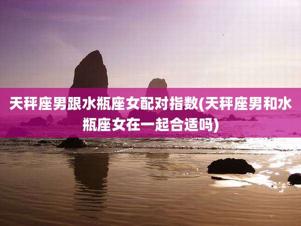 天秤座男跟水瓶座女配对指数(天秤座男和水瓶座女在一起合适吗)