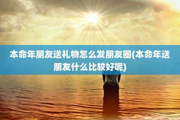 本命年朋友送礼物怎么发朋友圈(本命年送朋友什么比较好呢)