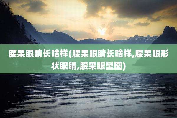 腰果眼睛长啥样(腰果眼睛长啥样,腰果眼形状眼睛,腰果眼型图)