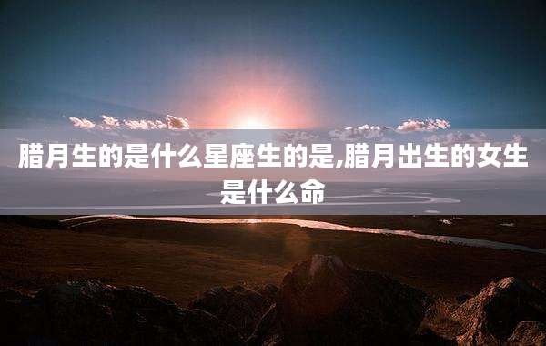 腊月生的是什么星座生的是,腊月出生的女生是什么命