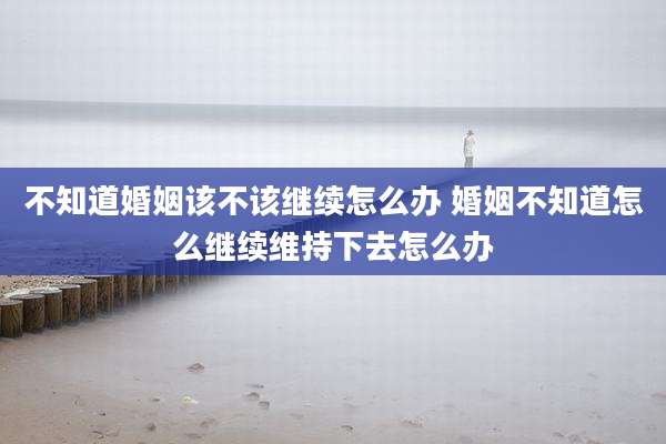 不知道婚姻该不该继续怎么办 婚姻不知道怎么继续维持下去怎么办