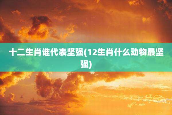 十二生肖谁代表坚强(12生肖什么动物最坚强)