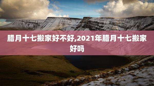 腊月十七搬家好不好,2021年腊月十七搬家好吗
