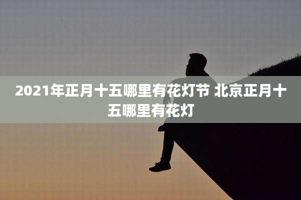 2021年正月十五哪里有花灯节 北京正月十五哪里有花灯
