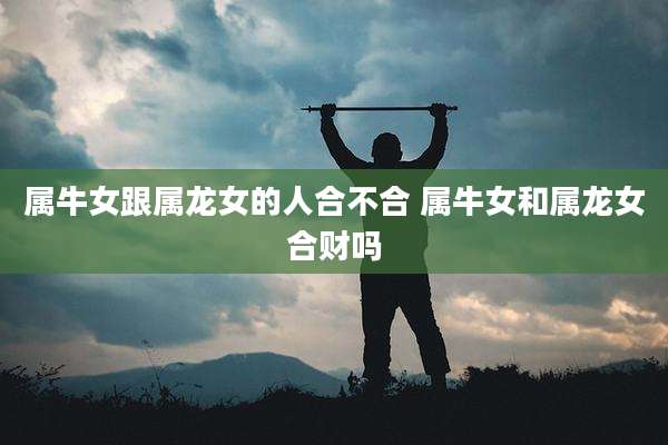 属牛女跟属龙女的人合不合 属牛女和属龙女合财吗