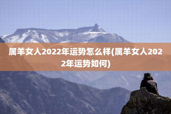 属羊女人2022年运势怎么样(属羊女人2022年运势如何)