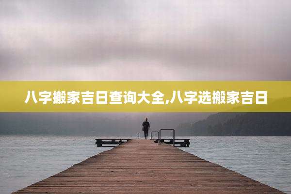 八字搬家吉日查询大全,八字选搬家吉日