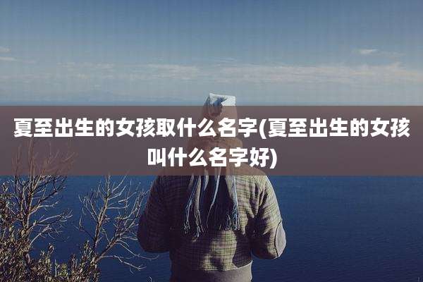 夏至出生的女孩取什么名字(夏至出生的女孩叫什么名字好)