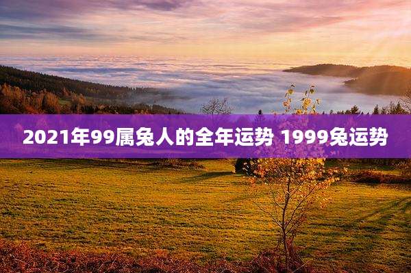 2021年99属兔人的全年运势 1999兔运势