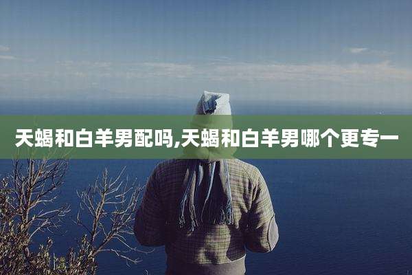 天蝎和白羊男配吗,天蝎和白羊男哪个更专一