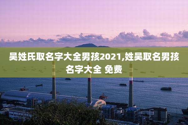 吴姓氏取名字大全男孩2021,姓吴取名男孩名字大全 免费