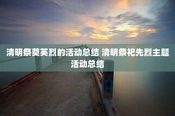 清明祭奠英烈的活动总结 清明祭祀先烈主题活动总结