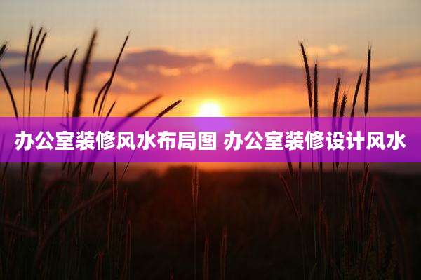 办公室装修风水布局图 办公室装修设计风水