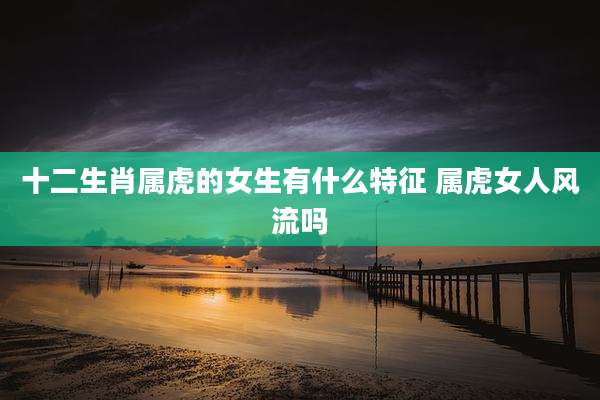 十二生肖属虎的女生有什么特征 属虎女人风流吗