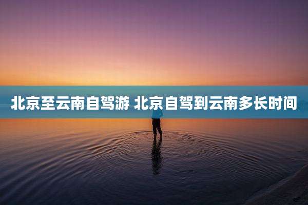 北京至云南自驾游 北京自驾到云南多长时间