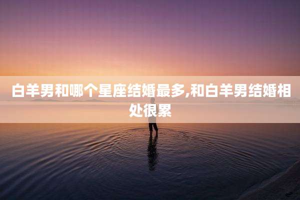 白羊男和哪个星座结婚最多,和白羊男结婚相处很累