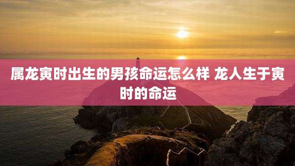属龙寅时出生的男孩命运怎么样 龙人生于寅时的命运