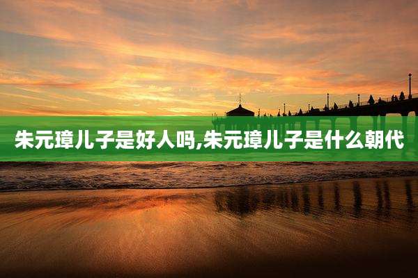 朱元璋儿子是好人吗,朱元璋儿子是什么朝代