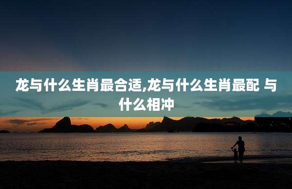 龙与什么生肖最合适,龙与什么生肖最配 与什么相冲