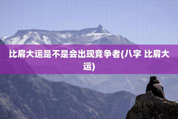 比肩大运是不是会出现竞争者(八字 比肩大运)