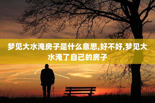 梦见大水淹房子是什么意思,好不好,梦见大水淹了自己的房子