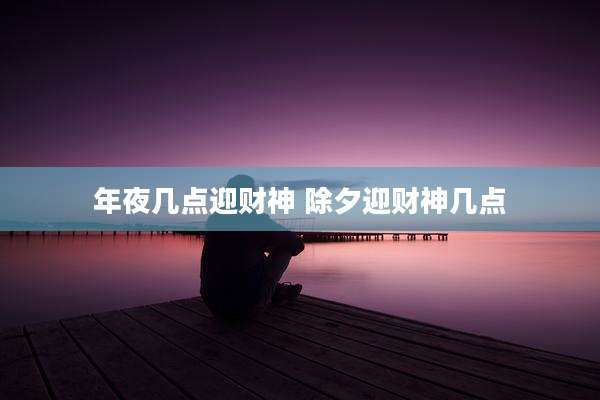 年夜几点迎财神 除夕迎财神几点