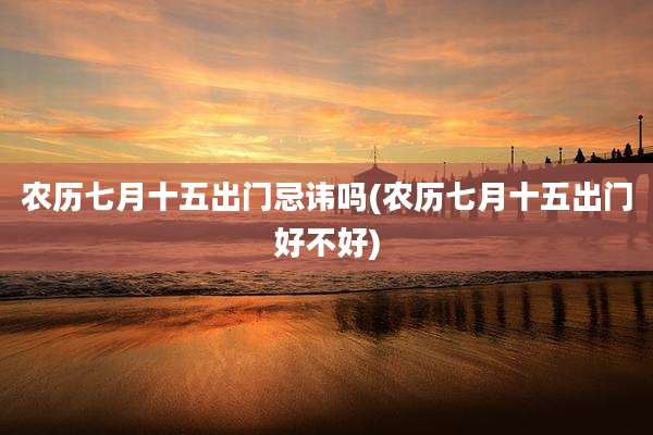 农历七月十五出门忌讳吗(农历七月十五出门好不好)
